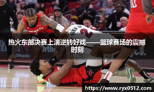 热火东部决赛上演逆转好戏——篮球赛场的震撼时刻