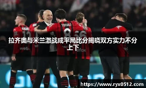 拉齐奥与米兰激战成平局比分揭晓双方实力不分上下