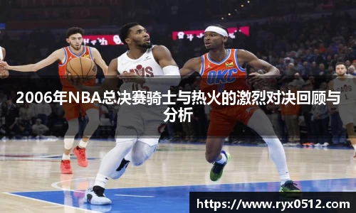 2006年NBA总决赛骑士与热火的激烈对决回顾与分析