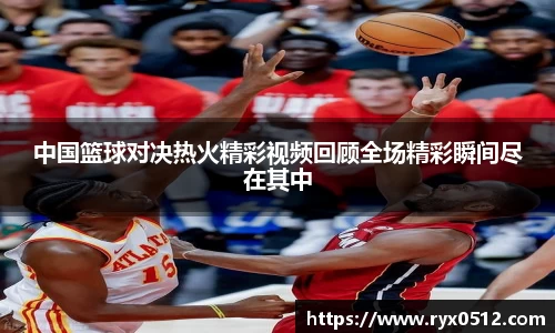 中国篮球对决热火精彩视频回顾全场精彩瞬间尽在其中