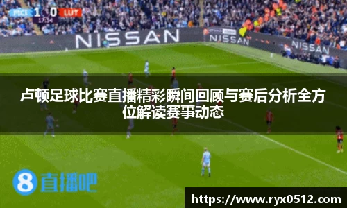 卢顿足球比赛直播精彩瞬间回顾与赛后分析全方位解读赛事动态