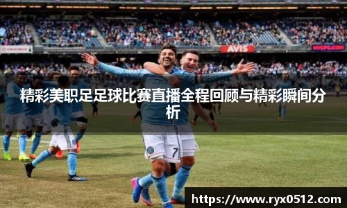 精彩美职足足球比赛直播全程回顾与精彩瞬间分析