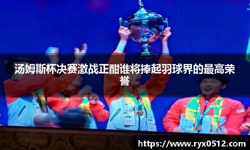 汤姆斯杯决赛激战正酣谁将捧起羽球界的最高荣誉
